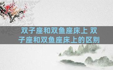 双子座和双鱼座床上 双子座和双鱼座床上的区别